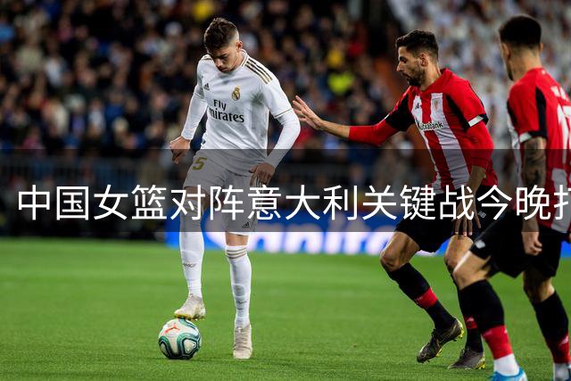 中国女篮对阵意大利关键战今晚打响，球迷请勿错过