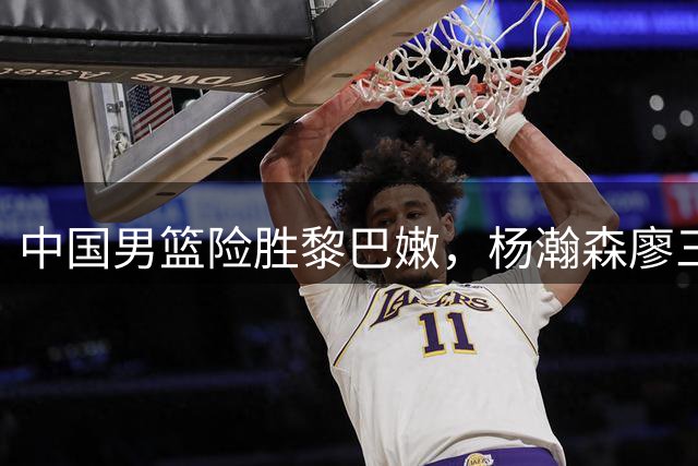 中国男篮险胜黎巴嫩，杨瀚森廖三宁表现亮眼