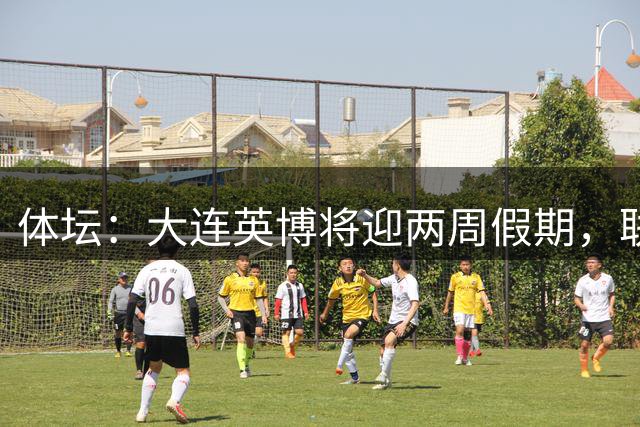 体坛：大连英博将迎两周假期，联赛、杯赛双保险冲击亚战资格
